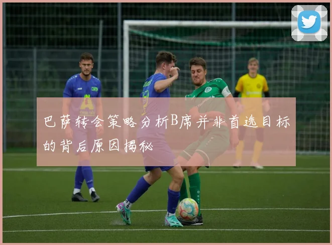 巴萨转会策略分析B席并非首选目标的背后原因揭秘