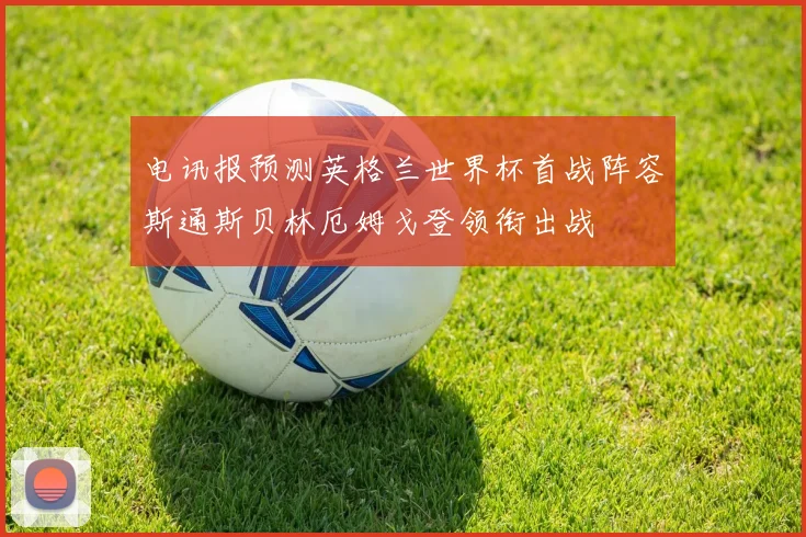 电讯报预测英格兰世界杯首战阵容斯通斯贝林厄姆戈登领衔出战