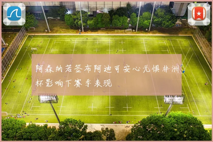 阿森纳若签布阿迪可安心无惧非洲杯影响下赛季表现