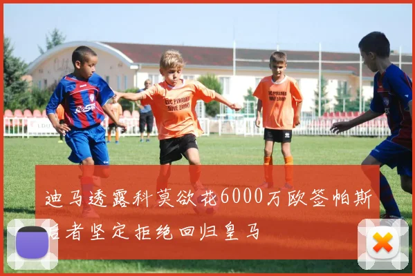 迪马透露科莫欲花6000万欧签帕斯后者坚定拒绝回归皇马