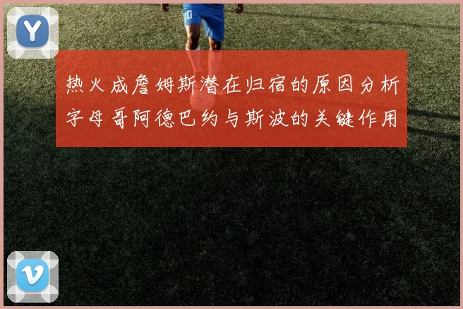 热火成詹姆斯潜在归宿的原因分析字母哥阿德巴约与斯波的关键作用