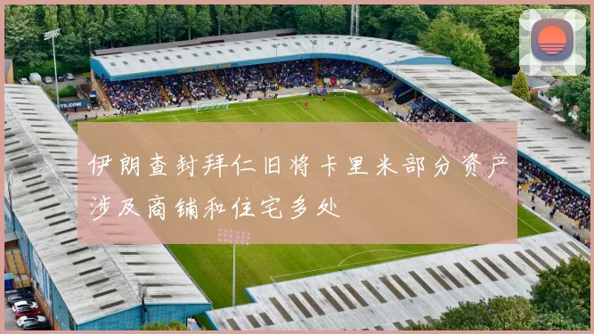 伊朗查封拜仁旧将卡里米部分资产涉及商铺和住宅多处