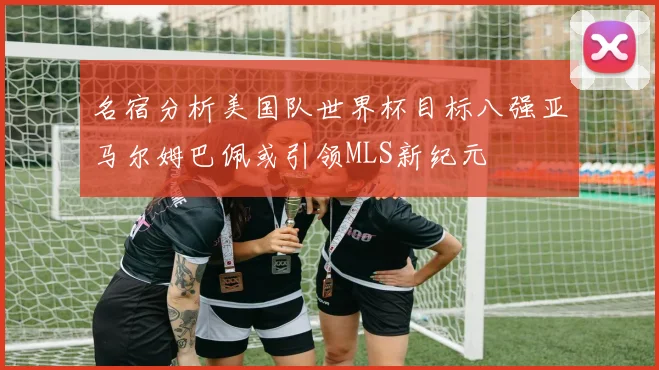 名宿分析美国队世界杯目标八强亚马尔姆巴佩或引领MLS新纪元