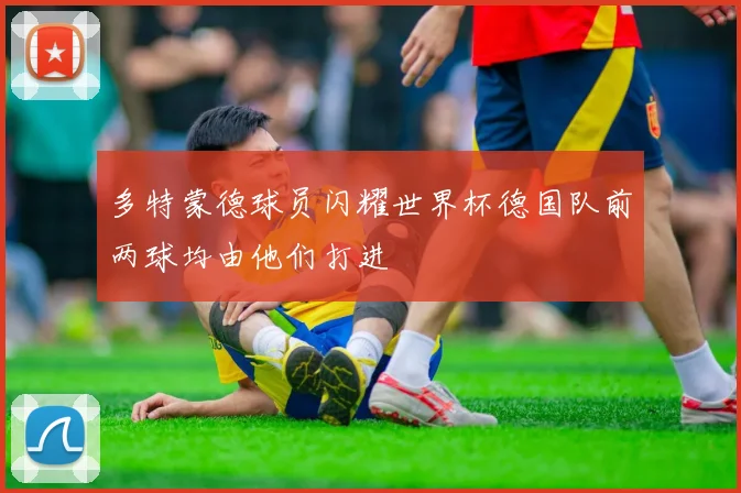 多特蒙德球员闪耀世界杯德国队前两球均由他们打进