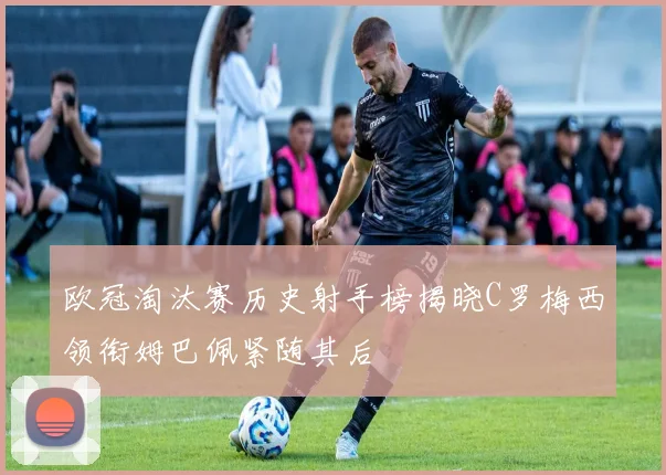 欧冠淘汰赛历史射手榜揭晓C罗梅西领衔姆巴佩紧随其后
