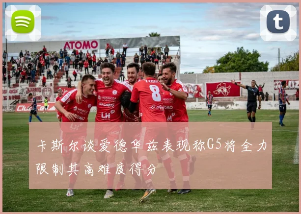 卡斯尔谈爱德华兹表现称G5将全力限制其高难度得分
