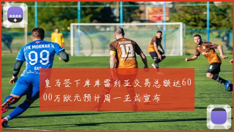 皇马签下库库雷利亚交易总额达6000万欧元预计周一正式宣布