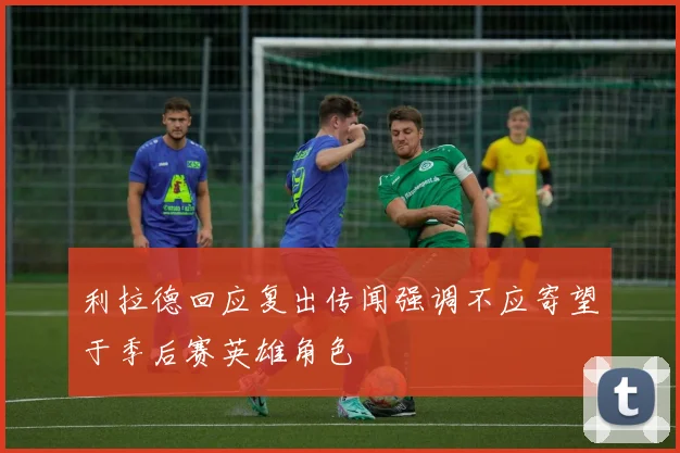 利拉德回应复出传闻强调不应寄望于季后赛英雄角色