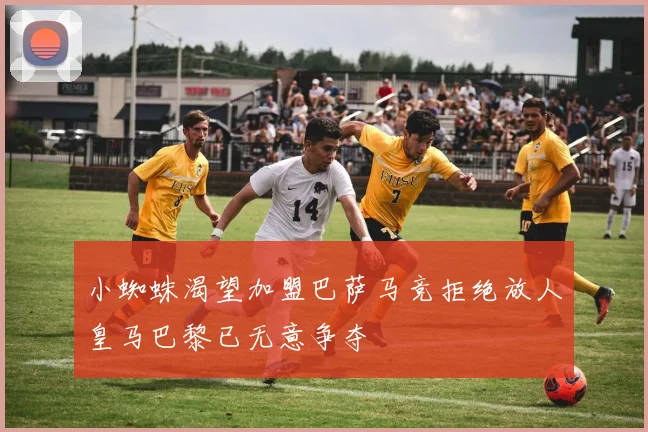 小蜘蛛渴望加盟巴萨马竞拒绝放人皇马巴黎已无意争夺