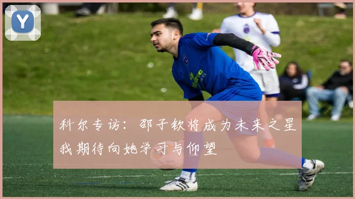 科尔专访：邵子钦将成为未来之星我期待向她学习与仰望