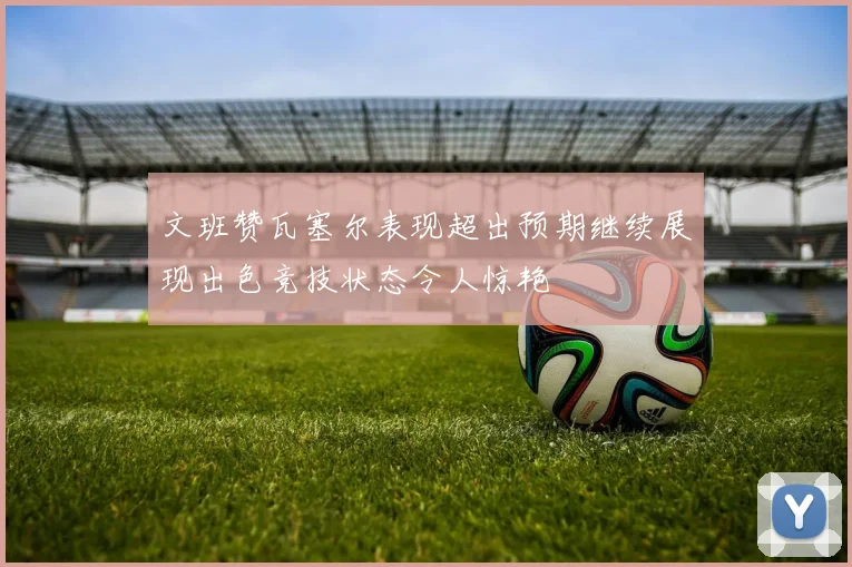 文班赞瓦塞尔表现超出预期继续展现出色竞技状态令人惊艳