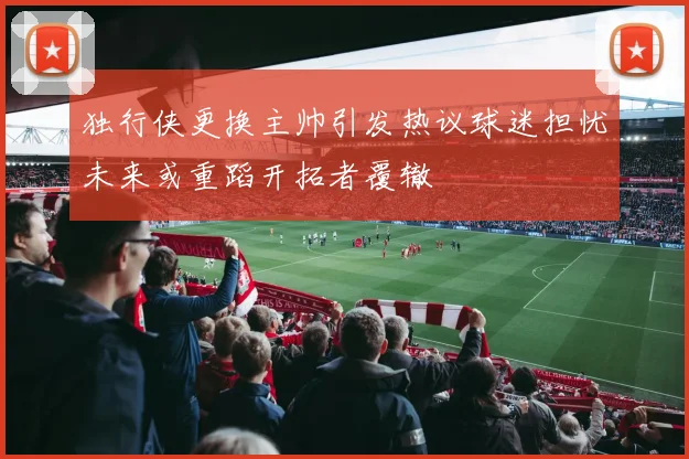 独行侠更换主帅引发热议球迷担忧未来或重蹈开拓者覆辙