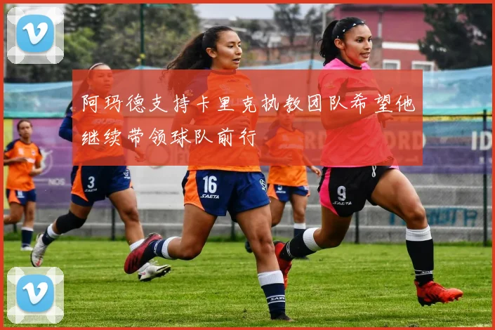 阿玛德支持卡里克执教团队希望他继续带领球队前行