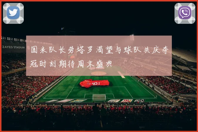 国米队长劳塔罗渴望与球队共庆夺冠时刻期待周末盛典
