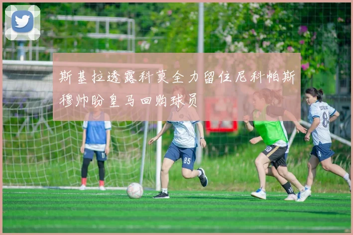斯基拉透露科莫全力留住尼科帕斯穆帅盼皇马回购球员
