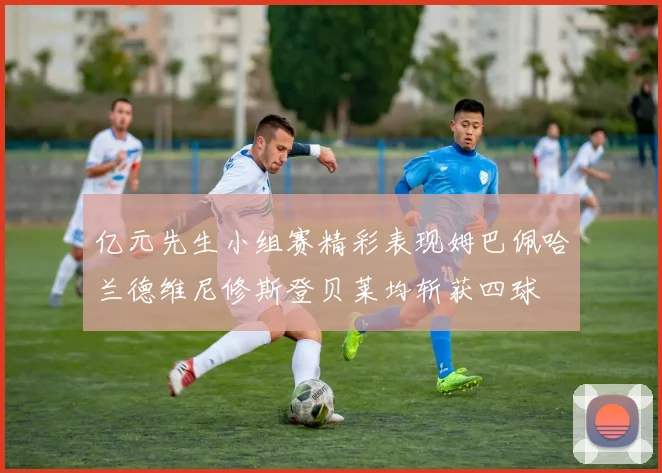 亿元先生小组赛精彩表现姆巴佩哈兰德维尼修斯登贝莱均斩获四球
